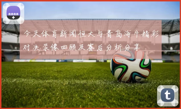 今天体育新闻恒大与青岛海牛精彩对决录像回顾及赛后分析分享