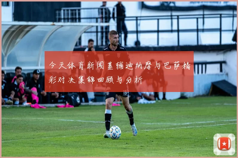 今天体育新闻基辅迪纳摩与巴萨精彩对决集锦回顾与分析