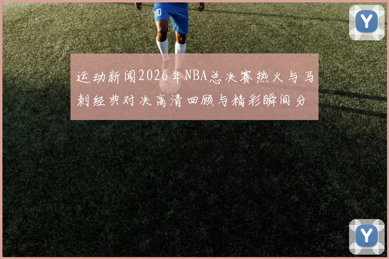 运动新闻2026年NBA总决赛热火与马刺经典对决高清回顾与精彩瞬间分析