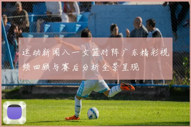 运动新闻八一女篮对阵广东精彩视频回顾与赛后分析全景呈现